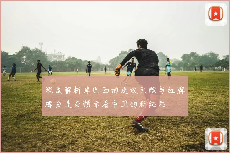 深度解析库巴西的进攻天赋与红牌缘分是否预示着中卫的新纪元
