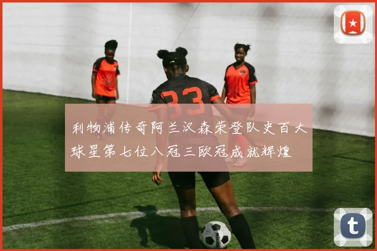 利物浦传奇阿兰汉森荣登队史百大球星第七位八冠三欧冠成就辉煌