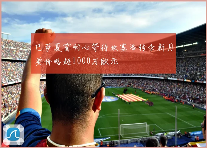 巴萨夏窗耐心等待坎塞洛转会新月要价略超1000万欧元