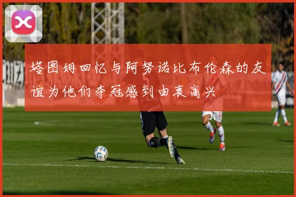 塔图姆回忆与阿努诺比布伦森的友谊为他们夺冠感到由衷高兴