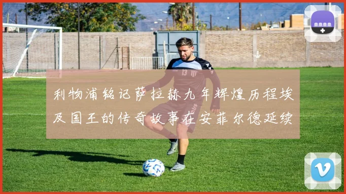 利物浦铭记萨拉赫九年辉煌历程埃及国王的传奇故事在安菲尔德延续
