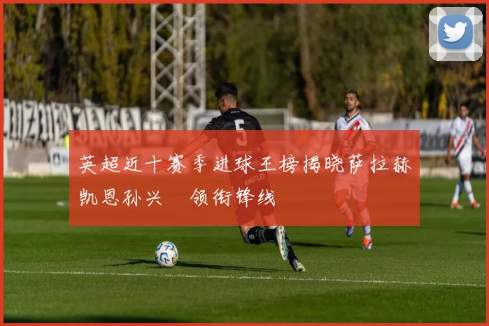 英超近十赛季进球王榜揭晓萨拉赫凯恩孙兴慜领衔锋线