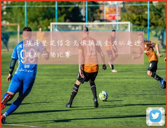 埃泽坚定信念无惧挑战全力以赴迎接新一场比赛