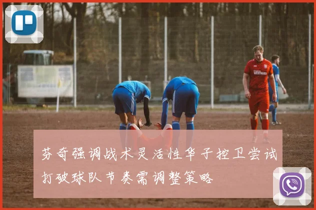 芬奇强调战术灵活性华子控卫尝试打破球队节奏需调整策略