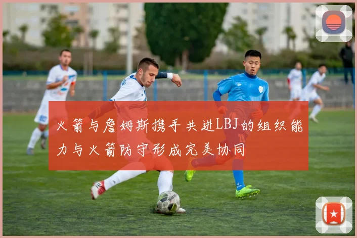 火箭与詹姆斯携手共进LBJ的组织能力与火箭防守形成完美协同