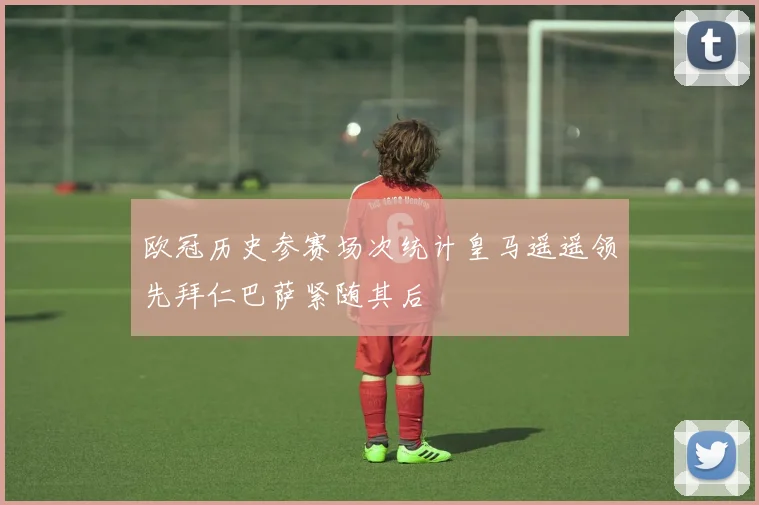 欧冠历史参赛场次统计皇马遥遥领先拜仁巴萨紧随其后