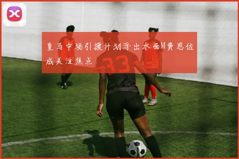皇马中场引援计划浮出水面M费恩佐成关注焦点