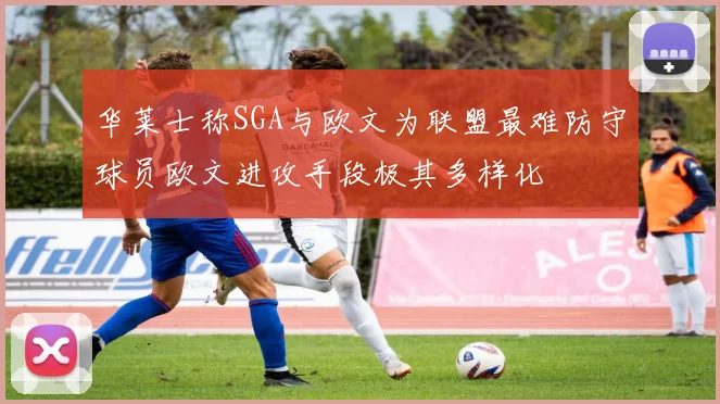华莱士称SGA与欧文为联盟最难防守球员欧文进攻手段极其多样化