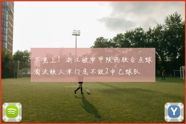 下克上！浙江被中甲陕西联合点球淘汰铁人津门虎不敌2中乙球队