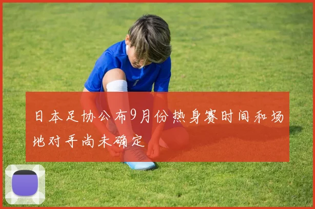 日本足协公布9月份热身赛时间和场地对手尚未确定