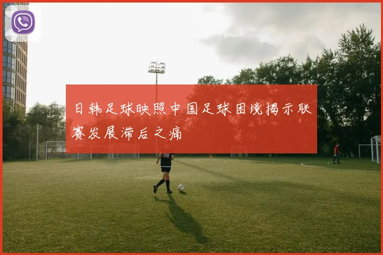 日韩足球映照中国足球困境揭示联赛发展滞后之痛