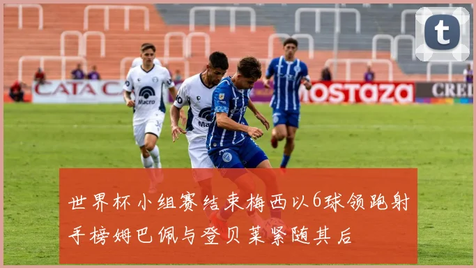 世界杯小组赛结束梅西以6球领跑射手榜姆巴佩与登贝莱紧随其后