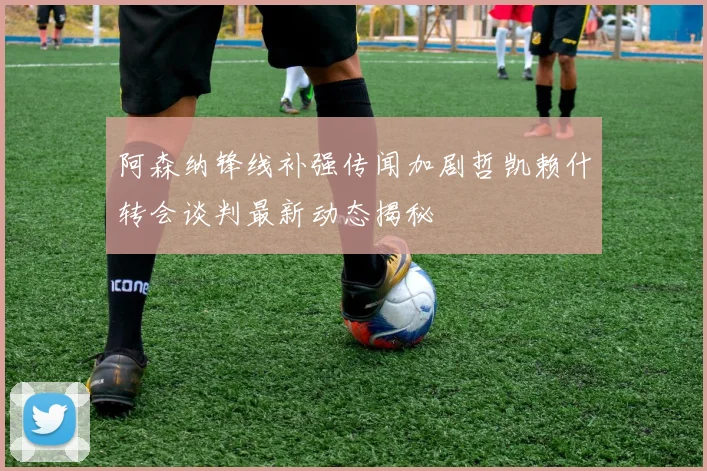 阿森纳锋线补强传闻加剧哲凯赖什转会谈判最新动态揭秘