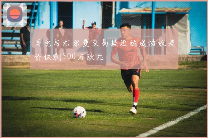 马竞与尤尔曼交易接近达成协议差价仅剩500万欧元