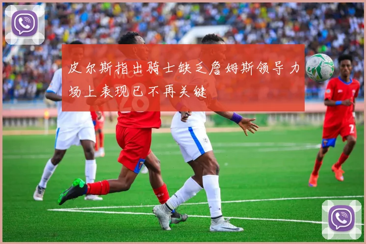 皮尔斯指出骑士缺乏詹姆斯领导力场上表现已不再关键