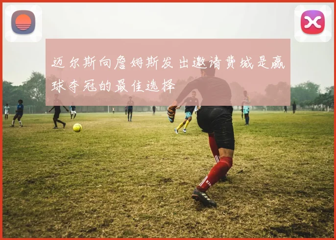 迈尔斯向詹姆斯发出邀请费城是赢球夺冠的最佳选择