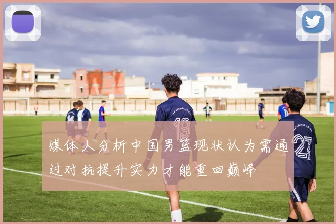 媒体人分析中国男篮现状认为需通过对抗提升实力才能重回巅峰