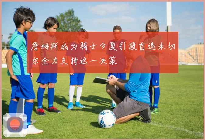 詹姆斯成为骑士今夏引援首选米切尔全力支持这一决策