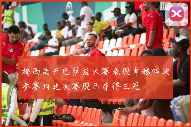 梅西离开巴萨后大赛表现卓越四次参赛均进决赛现已夺得三冠